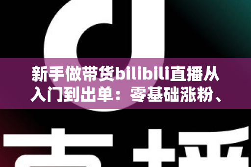 新手做带货bilibili直播从入门到出单:零基础涨粉、选品与话术实战全攻略 新手做带货bilibili直播从入门到出单:零基础涨粉、选品与话术实战全攻略