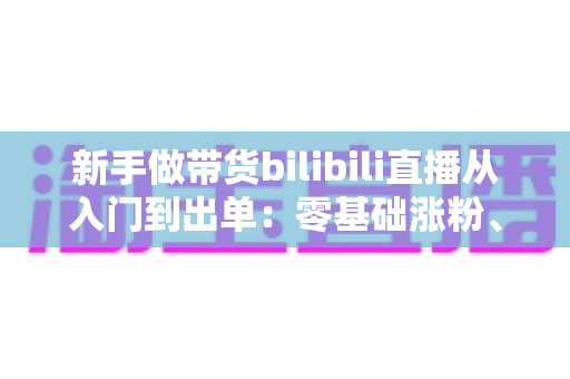 新手做带货bilibili直播从入门到出单:零基础涨粉、选品与话术实战全攻略 新手做带货bilibili直播从入门到出单:零基础涨粉、选品与话术实战全攻略