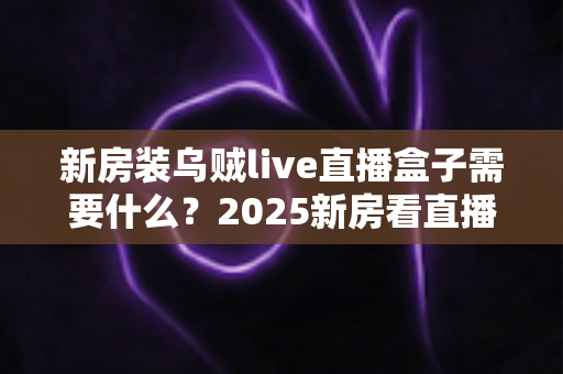 新房装乌贼live直播盒子需要什么？2025新房看直播必备设备清单与安装全攻略