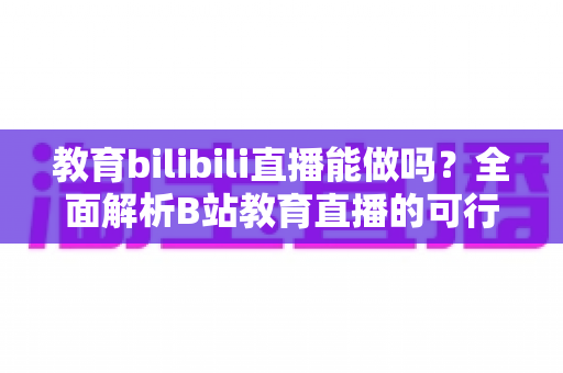 教育bilibili直播能做吗?全面解析B站教育直播的可行性、操作方法与变现路径 教育bilibili直播能做吗?全面解析B站教育直播的可行性、操作方法与变现路径