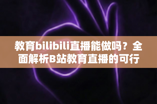 教育bilibili直播能做吗？全面解析B站教育直播的可行性、操作方法与变现路径