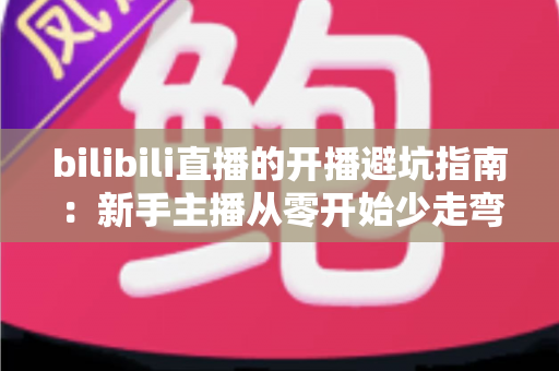 bilibili直播的开播避坑指南:新手主播从零开始少走弯路的实战手册 bilibili直播的开播避坑指南:新手主播从零开始少走弯路的实战手册