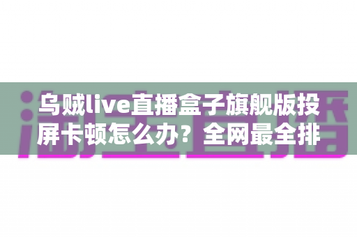 乌贼live直播盒子旗舰版投屏卡顿怎么办?全网最全排查指南,教你快速恢复流畅大屏体验 乌贼live直播盒子旗舰版投屏卡顿怎么办?全网最全排查指南,教你快速恢复流畅大屏体验