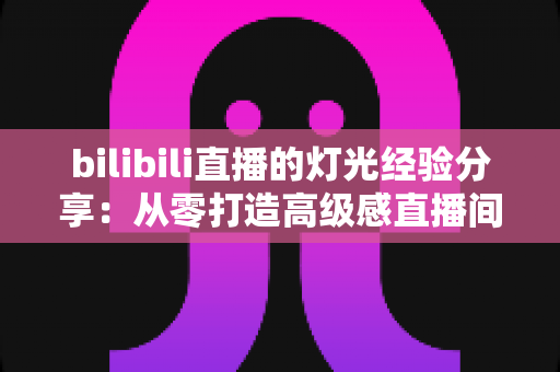 bilibili直播的灯光经验分享：从零打造高级感直播间的光影实用指南