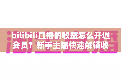 bilibili直播的收益怎么开通会员?新手主播快速解锁收益与会员功能的完整指南 bilibili直播的收益怎么开通会员?新手主播快速解锁收益与会员功能的完整指南