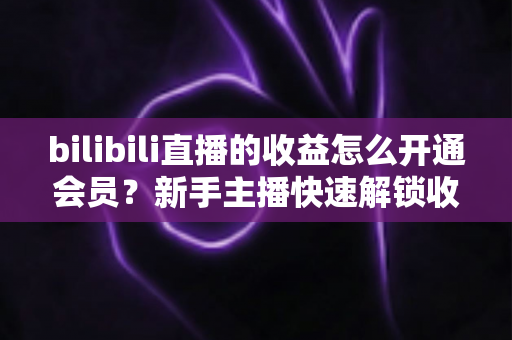 bilibili直播的收益怎么开通会员?新手主播快速解锁收益与会员功能的完整指南 bilibili直播的收益怎么开通会员?新手主播快速解锁收益与会员功能的完整指南