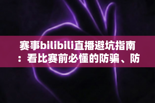 赛事bilibili直播避坑指南:看比赛前必懂的防骗、防卡顿与防封号全攻略 赛事bilibili直播避坑指南:看比赛前必懂的防骗、防卡顿与防封号全攻略