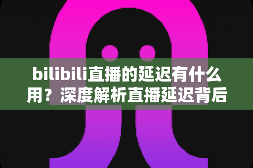 bilibili直播的延迟有什么用?深度解析直播延迟背后的技术逻辑与实际价值 bilibili直播的延迟有什么用?深度解析直播延迟背后的技术逻辑与实际价值