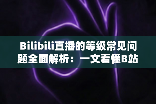 Bilibili直播的等级常见问题全面解析：一文看懂B站直播间等级规则、升级方法与高频疑问