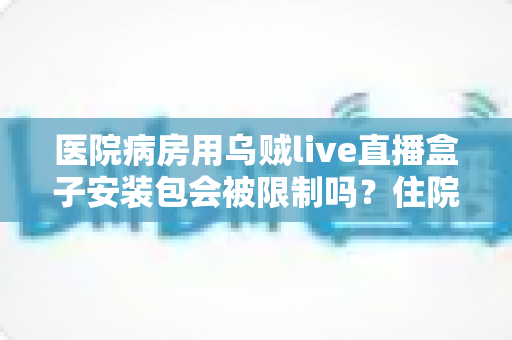 医院病房用乌贼live直播盒子安装包会被限制吗?住院场景下安装与使用限制的全面解析 医院病房用乌贼live直播盒子安装包会被限制吗?住院场景下安装与使用限制的全面解析