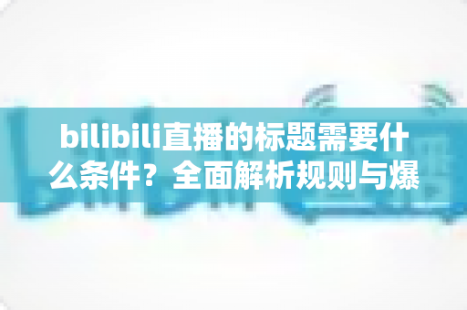 bilibili直播的标题需要什么条件？全面解析规则与爆款技巧，助你的直播间人气飙升