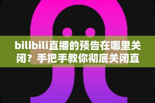 bilibili直播的预告在哪里关闭？手把手教你彻底关闭直播预告提醒的完整实用指南