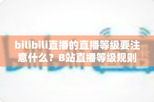 bilibili直播的直播等级要注意什么？B站直播等级规则全解析与实用避坑指南