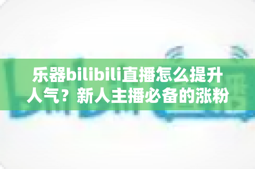 乐器bilibili直播怎么提升人气？新人主播必备的涨粉实战全攻略