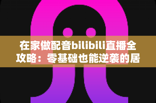 在家做配音bilibili直播全攻略:零基础也能逆袭的居家声音创业指南 在家做配音bilibili直播全攻略:零基础也能逆袭的居家声音创业指南