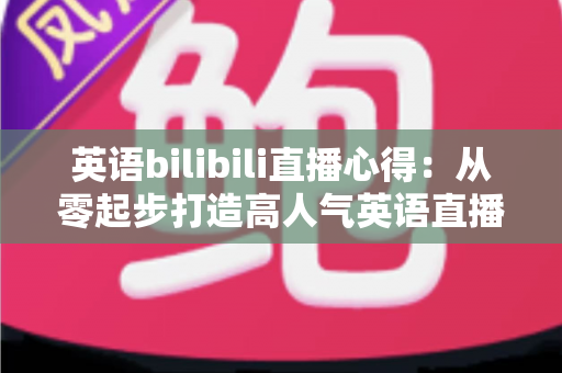 英语bilibili直播心得:从零起步打造高人气英语直播间的实战经验全分享 英语bilibili直播心得:从零起步打造高人气英语直播间的实战经验全分享