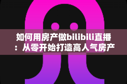 如何用房产做bilibili直播：从零开始打造高人气房产直播间的完整实战攻略