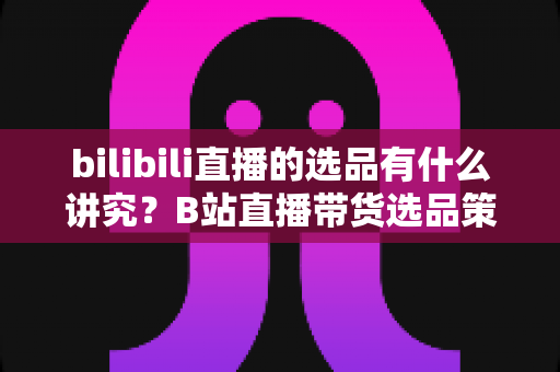 bilibili直播的选品有什么讲究？B站直播带货选品策略全解析与实战指南