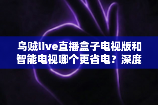乌贼live直播盒子电视版和智能电视哪个更省电？深度功耗对比与家庭省电全攻略