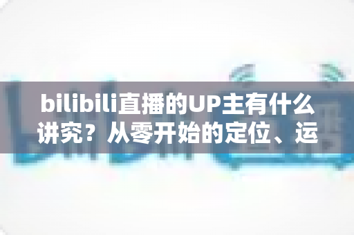 bilibili直播的UP主有什么讲究？从零开始的定位、运营与变现全攻略