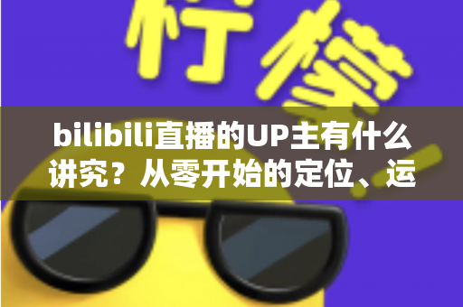 bilibili直播的UP主有什么讲究？从零开始的定位、运营与变现全攻略