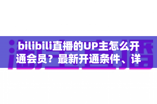 bilibili直播的UP主怎么开通会员？最新开通条件、详细流程与运营技巧全解析
