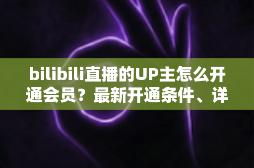 bilibili直播的UP主怎么开通会员？最新开通条件、详细流程与运营技巧全解析