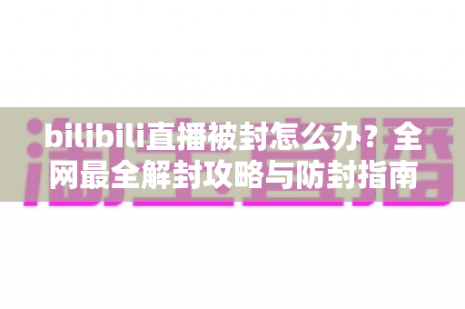 bilibili直播被封怎么办？全网最全解封攻略与防封指南，主播必看！