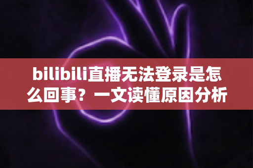 bilibili直播无法登录是怎么回事？一文读懂原因分析与实用解决方案全攻略