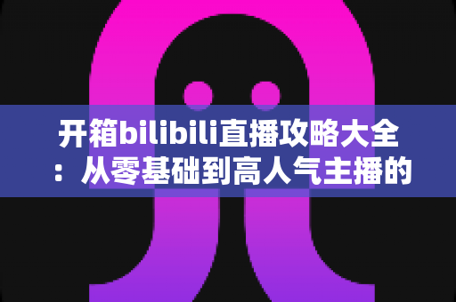 开箱bilibili直播攻略大全:从零基础到高人气主播的实战指南 开箱bilibili直播攻略大全:从零基础到高人气主播的实战指南