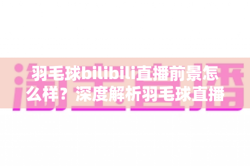 羽毛球bilibili直播前景怎么样？深度解析羽毛球直播在B站的机遇与发展趋势