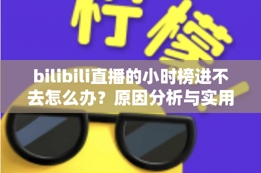 bilibili直播的小时榜进不去怎么办?原因分析与实用解决方法全攻略 bilibili直播的小时榜进不去怎么办?原因分析与实用解决方法全攻略