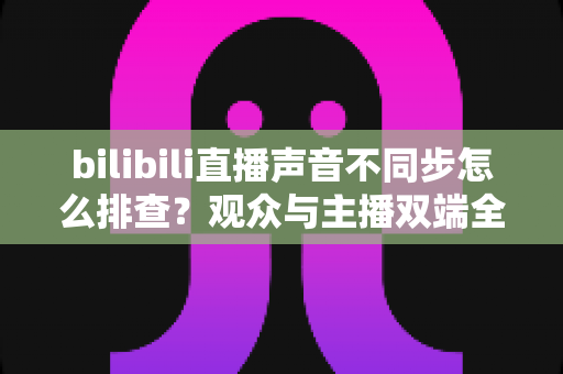 bilibili直播声音不同步怎么排查?观众与主播双端全流程排查指南,快速解决音画不同步难题 bilibili直播声音不同步怎么排查?观众与主播双端全流程排查指南,快速解决音画不同步难题