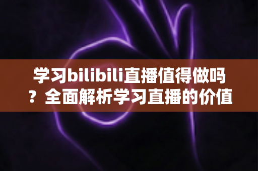 学习bilibili直播值得做吗？全面解析学习直播的价值、优势与实操前景