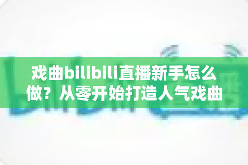 戏曲bilibili直播新手怎么做?从零开始打造人气戏曲直播间的完整攻略 戏曲bilibili直播新手怎么做?从零开始打造人气戏曲直播间的完整攻略