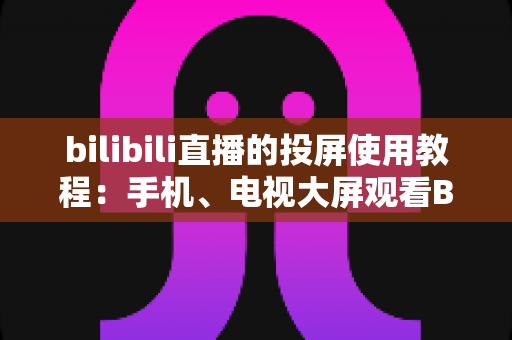 bilibili直播的投屏使用教程:手机、电视大屏观看B站直播全攻略 bilibili直播的投屏使用教程:手机、电视大屏观看B站直播全攻略