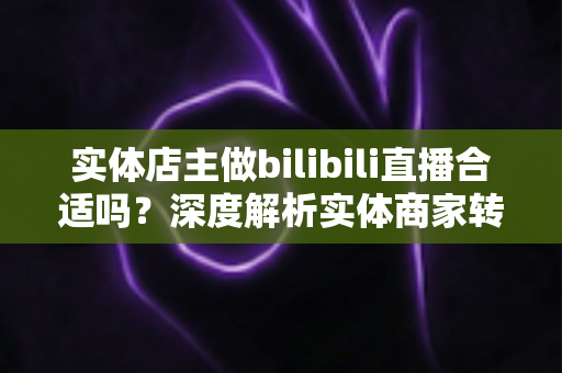实体店主做bilibili直播合适吗?深度解析实体商家转型B站直播的机遇、挑战与实操指南 实体店主做bilibili直播合适吗?深度解析实体商家转型B站直播的机遇、挑战与实操指南