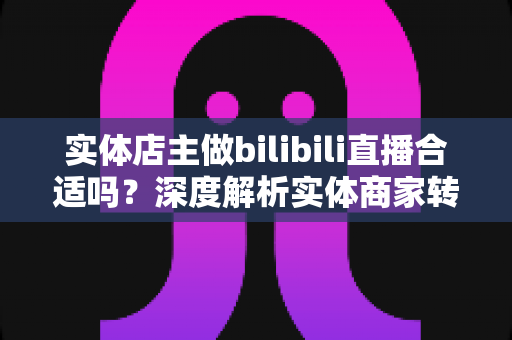 实体店主做bilibili直播合适吗?深度解析实体商家转型B站直播的机遇、挑战与实操指南 实体店主做bilibili直播合适吗?深度解析实体商家转型B站直播的机遇、挑战与实操指南
