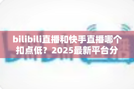 bilibili直播和快手直播哪个扣点低?2025最新平台分成深度对比与选平台避坑指南 bilibili直播和快手直播哪个扣点低?2025最新平台分成深度对比与选平台避坑指南