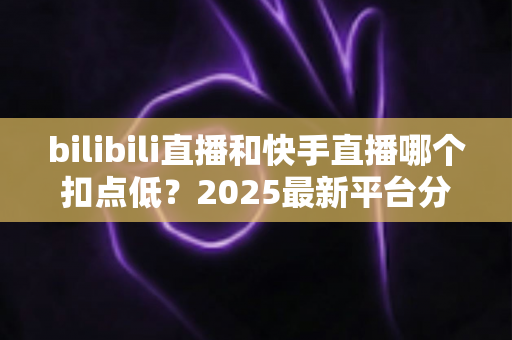 bilibili直播和快手直播哪个扣点低?2025最新平台分成深度对比与选平台避坑指南 bilibili直播和快手直播哪个扣点低?2025最新平台分成深度对比与选平台避坑指南