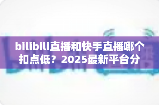 bilibili直播和快手直播哪个扣点低?2025最新平台分成深度对比与选平台避坑指南 bilibili直播和快手直播哪个扣点低?2025最新平台分成深度对比与选平台避坑指南