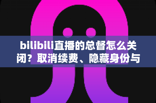 bilibili直播的总督怎么关闭?取消续费、隐藏身份与常见疑问一站式解决指南 bilibili直播的总督怎么关闭?取消续费、隐藏身份与常见疑问一站式解决指南