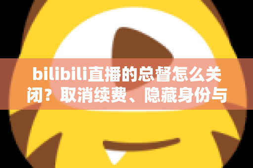 bilibili直播的总督怎么关闭?取消续费、隐藏身份与常见疑问一站式解决指南 bilibili直播的总督怎么关闭?取消续费、隐藏身份与常见疑问一站式解决指南