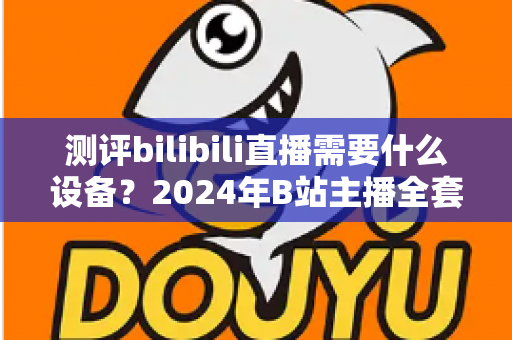 测评bilibili直播需要什么设备？2024年B站主播全套装备选购指南与真实使用体验分享