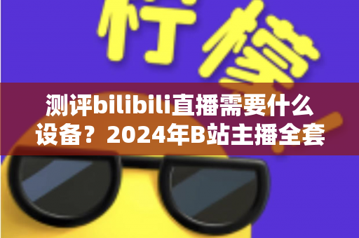 测评bilibili直播需要什么设备？2024年B站主播全套装备选购指南与真实使用体验分享