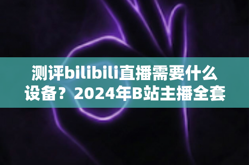 测评bilibili直播需要什么设备？2024年B站主播全套装备选购指南与真实使用体验分享