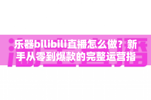 乐器bilibili直播怎么做？新手从零到爆款的完整运营指南