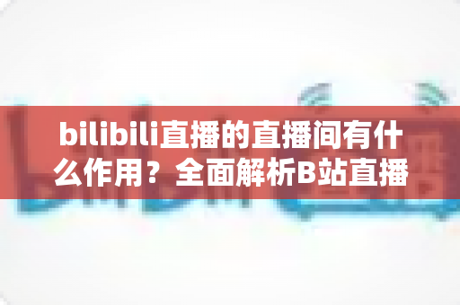 bilibili直播的直播间有什么作用？全面解析B站直播间的功能、价值与运营意义