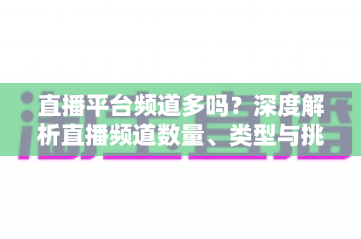 直播平台频道多吗?深度解析直播频道数量、类型与挑选技巧全攻略 直播平台频道多吗?深度解析直播频道数量、类型与挑选技巧全攻略