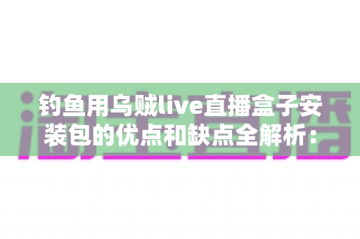 钓鱼用乌贼live直播盒子安装包的优点和缺点全解析:钓友必读的深度评测与实用指南 钓鱼用乌贼live直播盒子安装包的优点和缺点全解析:钓友必读的深度评测与实用指南